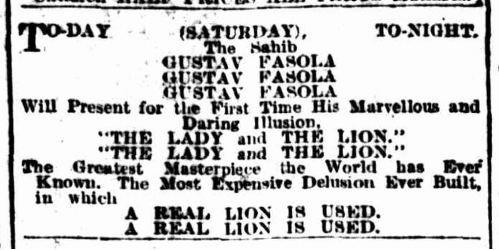 Newspaper advertisement:
Today (Saturday) Tonight
The Sahib 
GUSTAV FASOLA
Will Present for the First Time His Marvelous and Daring Illusion, "The Lady and the Lion"
The Greatest Masterpiece the Work has Ever Known. The Most Expensive Delusion Ever Built in which A REAL LION IS USED.
