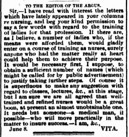 Letter to the editor: 
Sir - I have read with interest the letters which have lately appeared in your columns re nursing, and beg your kind permission to
say a few words with regard to the training of ladies in that profession. If there are, as I believe a number of ladies who, if the means were afforded them would gladly enter on a course of training as nurses, surely anyone who had the matter really at heart could help them to achieve their purpose. It would be necessary first I suppose, to obtain a sufficient number of names which might be called for by public advertisement) to justify taking further steps . Of course it
is superfluous to make any  suggestion with regard to classes, lectures, etc at this stage,
but I am sure we are all agreed that well trained and refined nurses would be a great boon, at present an almost unobtainble one. It needs but someone - a medicla man, if possible - who will move practically in the matter to insure success.