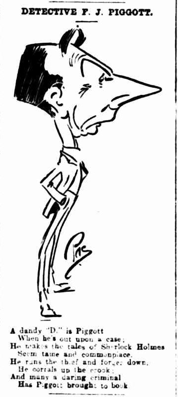 newspaper sketch of Piggott with the rhyme: A dandy D is Piggott, when he's out upon a case; He makes the tales of Sherlock Holmes, seem tame and commonplace. He runs the thief and forger down. He corrals up the crook; And many a daring criminal, has Piggott brought to book.,