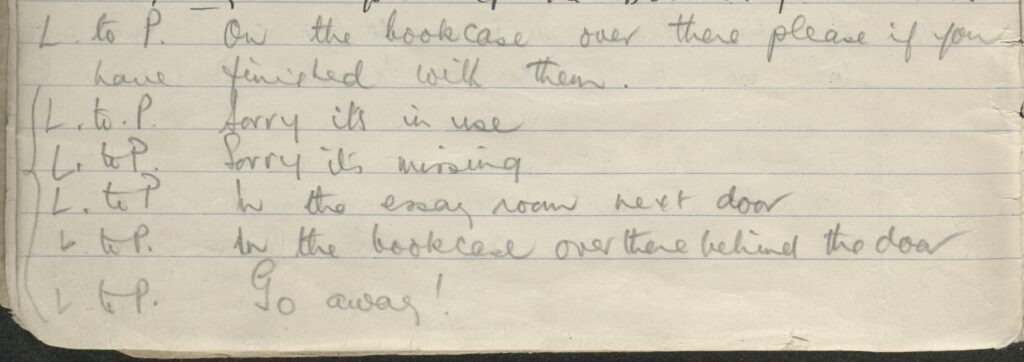 image of handwritten text from enquiry register reading:
L to P. on the bookcase ober there please if you have finished with them
L to P. Sorry it's in use
L to P. Sorry it's missing
L to P. In the essay room next door
L to P. In the bookcase over there behind the door
L to P. Go away!